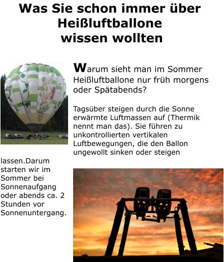 Was Sie schon immer über Heißluftballone  wissen wollten  Warum sieht man im Sommer Heißluftballone nur früh morgens oder Spätabends?  Tagsüber steigen durch die Sonne erwärmte Luftmassen auf (Thermik nennt man das). Sie führen zu unkontrollierten vertikalen Luftbewegungen, die den Ballon ungewollt sinken oder steigen lassen.Darum starten wir im Sommer bei Sonnenaufgang oder abends ca. 2 Stunden vor Sonnenuntergang.