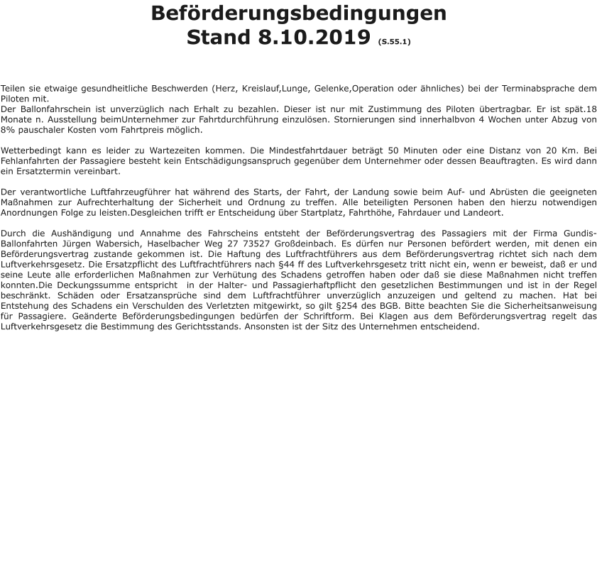 Beförderungsbedingungen Stand 8.10.2019 (S.55.1)    Teilen sie etwaige gesundheitliche Beschwerden (Herz, Kreislauf,Lunge, Gelenke,Operation oder ähnliches) bei der Terminabsprache dem Piloten mit. Der Ballonfahrschein ist unverzüglich nach Erhalt zu bezahlen. Dieser ist nur mit Zustimmung des Piloten übertragbar. Er ist spät.18 Monate n. Ausstellung beimUnternehmer zur Fahrtdurchführung einzulösen. Stornierungen sind innerhalbvon 4 Wochen unter Abzug von 8% pauschaler Kosten vom Fahrtpreis möglich.  Wetterbedingt kann es leider zu Wartezeiten kommen. Die Mindestfahrtdauer beträgt 50 Minuten oder eine Distanz von 20 Km. Bei Fehlanfahrten der Passagiere besteht kein Entschädigungsanspruch gegenüber dem Unternehmer oder dessen Beauftragten. Es wird dann ein Ersatztermin vereinbart.  Der verantwortliche Luftfahrzeugführer hat während des Starts, der Fahrt, der Landung sowie beim Auf- und Abrüsten die geeigneten Maßnahmen zur Aufrechterhaltung der Sicherheit und Ordnung zu treffen. Alle beteiligten Personen haben den hierzu notwendigen Anordnungen Folge zu leisten.Desgleichen trifft er Entscheidung über Startplatz, Fahrthöhe, Fahrdauer und Landeort.  Durch die Aushändigung und Annahme des Fahrscheins entsteht der Beförderungsvertrag des Passagiers mit der Firma Gundis-Ballonfahrten Jürgen Wabersich, Haselbacher Weg 27 73527 Großdeinbach. Es dürfen nur Personen befördert werden, mit denen ein Beförderungsvertrag zustande gekommen ist. Die Haftung des Luftfrachtführers aus dem Beförderungsvertrag richtet sich nach dem Luftverkehrsgesetz. Die Ersatzpflicht des Luftfrachtführers nach §44 ff des Luftverkehrsgesetz tritt nicht ein, wenn er beweist, daß er und seine Leute alle erforderlichen Maßnahmen zur Verhütung des Schadens getroffen haben oder daß sie diese Maßnahmen nicht treffen konnten.Die Deckungssumme entspricht  in der Halter- und Passagierhaftpflicht den gesetzlichen Bestimmungen und ist in der Regel beschränkt. Schäden oder Ersatzansprüche sind dem Luftfrachtführer unverzüglich anzuzeigen und geltend zu machen. Hat bei Entstehung des Schadens ein Verschulden des Verletzten mitgewirkt, so gilt §254 des BGB. Bitte beachten Sie die Sicherheitsanweisung für Passagiere. Geänderte Beförderungsbedingungen bedürfen der Schriftform. Bei Klagen aus dem Beförderungsvertrag regelt das Luftverkehrsgesetz die Bestimmung des Gerichtsstands. Ansonsten ist der Sitz des Unternehmen entscheidend.