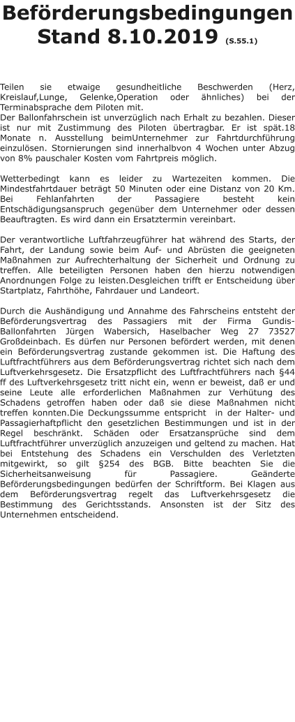 Beförderungsbedingungen Stand 8.10.2019 (S.55.1)    Teilen sie etwaige gesundheitliche Beschwerden (Herz, Kreislauf,Lunge, Gelenke,Operation oder ähnliches) bei der Terminabsprache dem Piloten mit. Der Ballonfahrschein ist unverzüglich nach Erhalt zu bezahlen. Dieser ist nur mit Zustimmung des Piloten übertragbar. Er ist spät.18 Monate n. Ausstellung beimUnternehmer zur Fahrtdurchführung einzulösen. Stornierungen sind innerhalbvon 4 Wochen unter Abzug von 8% pauschaler Kosten vom Fahrtpreis möglich.  Wetterbedingt kann es leider zu Wartezeiten kommen. Die Mindestfahrtdauer beträgt 50 Minuten oder eine Distanz von 20 Km. Bei Fehlanfahrten der Passagiere besteht kein Entschädigungsanspruch gegenüber dem Unternehmer oder dessen Beauftragten. Es wird dann ein Ersatztermin vereinbart.  Der verantwortliche Luftfahrzeugführer hat während des Starts, der Fahrt, der Landung sowie beim Auf- und Abrüsten die geeigneten Maßnahmen zur Aufrechterhaltung der Sicherheit und Ordnung zu treffen. Alle beteiligten Personen haben den hierzu notwendigen Anordnungen Folge zu leisten.Desgleichen trifft er Entscheidung über Startplatz, Fahrthöhe, Fahrdauer und Landeort.  Durch die Aushändigung und Annahme des Fahrscheins entsteht der Beförderungsvertrag des Passagiers mit der Firma Gundis-Ballonfahrten Jürgen Wabersich, Haselbacher Weg 27 73527 Großdeinbach. Es dürfen nur Personen befördert werden, mit denen ein Beförderungsvertrag zustande gekommen ist. Die Haftung des Luftfrachtführers aus dem Beförderungsvertrag richtet sich nach dem Luftverkehrsgesetz. Die Ersatzpflicht des Luftfrachtführers nach §44 ff des Luftverkehrsgesetz tritt nicht ein, wenn er beweist, daß er und seine Leute alle erforderlichen Maßnahmen zur Verhütung des Schadens getroffen haben oder daß sie diese Maßnahmen nicht treffen konnten.Die Deckungssumme entspricht  in der Halter- und Passagierhaftpflicht den gesetzlichen Bestimmungen und ist in der Regel beschränkt. Schäden oder Ersatzansprüche sind dem Luftfrachtführer unverzüglich anzuzeigen und geltend zu machen. Hat bei Entstehung des Schadens ein Verschulden des Verletzten mitgewirkt, so gilt §254 des BGB. Bitte beachten Sie die Sicherheitsanweisung für Passagiere. Geänderte Beförderungsbedingungen bedürfen der Schriftform. Bei Klagen aus dem Beförderungsvertrag regelt das Luftverkehrsgesetz die Bestimmung des Gerichtsstands. Ansonsten ist der Sitz des Unternehmen entscheidend.
