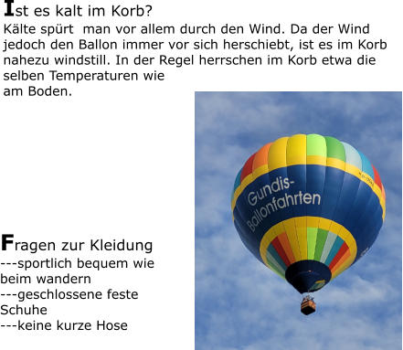 Ist es kalt im Korb? Kälte spürt  man vor allem durch den Wind. Da der Wind jedoch den Ballon immer vor sich herschiebt, ist es im Korb nahezu windstill. In der Regel herrschen im Korb etwa die selben Temperaturen wie am Boden. Fragen zur Kleidung ---sportlich bequem wie beim wandern ---geschlossene feste Schuhe ---keine kurze Hose